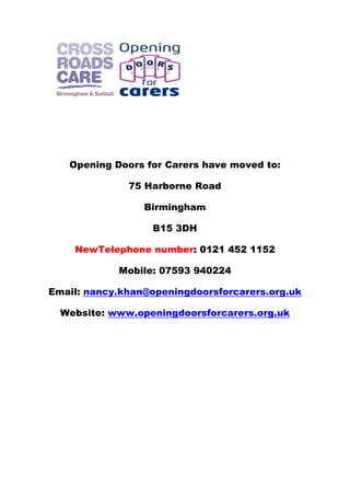 Opening Doors for Carers have moved to:
75 Harborne Road
Birmingham
B15 3DH
NewTelephone number: 0121 452 1152
Mobile: 07593 940224
Email: nancy.khan@openingdoorsforcarers.org.uk
Website: www.openingdoorsforcarers.org.uk

 