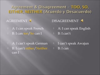 AGREEMENT DISAGREEMENT
 A: I can speak French
 B: I can too/So can I
 A: I can’t speak German
 B: I can’t either/Neither
can I
 A: I can speak English
 B: I can’t
 I can’t speak Awajun
 B: I can
 