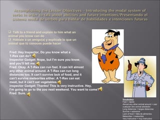  Talk to a friend and explain to him what an
animal you know can do
 Háblale a un amigo(a) y explícale lo que un
animal que tú conoces puede hacer
Fred: Hey Inspector, Do you know what a
T-Rex can do?
Inspector Gadget: Nope, but I’m sure you know,
and you’ll tell me.
Fred: Okay. A T-Rex can run fast. It can kill almost
any other animal around. A T-Rex can run long
distances too. It can’t survive lack of food, and it
can’t survive meteorites either. A T-Rex can eat
meat, but it can’t eat vegetables.
inspector Gadget: Thanks! This is very instructive. Hey,
I’m going to go to the zoo next weekend. You want to come?
Fred: Sure.
Vocabulary:
Fast = rápido
Almost any other animal around = casi
cualquier otro animal alrededor
Long distances = largas distancias
Survive = sobrevivir
Lack of food = falta de alimentos
Meteorites = meteoritos
Very instructive = muy instructivo
 