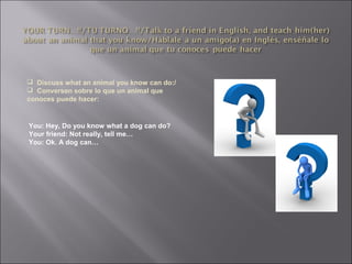  Discuss what an animal you know can do:/
 Conversen sobre lo que un animal que
conoces puede hacer:
You: Hey, Do you know what a dog can do?
Your friend: Not really, tell me…
You: Ok. A dog can…
 