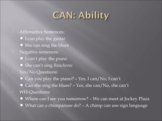  Affirmative Sentences:
 I can play the guitar
 She can sing the blues
 Negative sentences:
 I can’t play the piano
 She can’t sing Rancheras
 Yes/No Questions:
 Can you play the piano? – Yes, I can/No, I can’t
 Can she sing the blues? – Yes, she can/No, she can’t
 WH-Questions:
 Where can I see you tomorrow? – We can meet at Jockey Plaza
 What can a chimpanzee do? – A chimp can use sign language
 