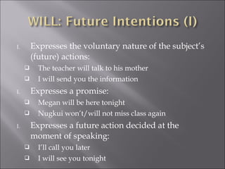 I. Expresses the voluntary nature of the subject’s
(future) actions:
 The teacher will talk to his mother
 I will send you the information
I. Expresses a promise:
 Megan will be here tonight
 Nugkui won’t/will not miss class again
I. Expresses a future action decided at the
moment of speaking:
 I’ll call you later
 I will see you tonight
 