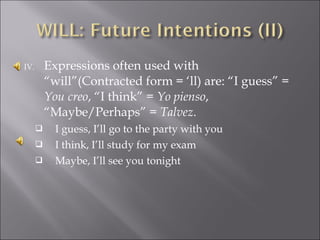 IV. Expressions often used with
“will”(Contracted form = ‘ll) are: “I guess” =
You creo, “I think” = Yo pienso,
“Maybe/Perhaps” = Talvez.
 I guess, I’ll go to the party with you
 I think, I’ll study for my exam
 Maybe, I’ll see you tonight
 