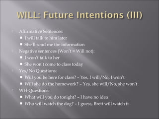  Affirmative Sentences:
 I will talk to him later
 She’ll send me the information
 Negative sentences (Won’t = Will not):
 I won’t talk to her
 She won’t come to class today
 Yes/No Questions:
 Will you be here for class? – Yes, I will/No, I won’t
 Will she do the homework? – Yes, she will/No, she won’t
 WH-Questions:
 What will you do tonight? – I have no idea
 Who will watch the dog? – I guess, Brett will watch it
 