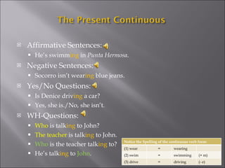 Affirmative Sentences: He’s swimm ing  in  Punta Hermosa . Negative Sentences: Socorro isn’t wear ing  blue jeans. Yes/No Questions: Is Denice driv ing  a car? Yes, she is./No, she isn’t. WH-Questions: Who  is talk ing  to John? The teacher  is talk ing  to John. Who  is the teacher talk ing  to? He’s talk ing  to  John . Notice the Spelling of the continuous verb form: (1) wear = wearing (2) swim = swimming (+ m) (3) drive = driving (- e) 