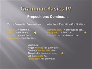 Prepositions Combos… Verb + Preposition Combinations : write to … = escribir a… talk to … = hablarle a… listen to … = escuchar a… think about … = pensar en… Adjective + Preposition Combinations : worried about … = preocupado por… happy with … = feliz con… interested in … = interesado en… Examples : Roger  writes to  her every day Denice is  worried about  him The priest is  interested in  us Let me  listen to  her I  think about  her every day 