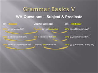 WH-Questions – Subject & Predicate WH –  Subject : Who  loves Mercedes? Who  is interested in him? Who  writes to her every day? WH –  Predicate : Who   does  Rogerio Love? Who   is  Jen interested in? Who   do  you write to every day? Original Sentence : Rogerio  Loves  Mercedes Jen  is interested in  him I  write to  her  every day 