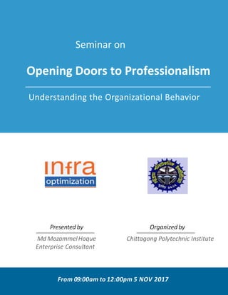 Seminar on
Opening Doors to Professionalism
Understanding the Organizational Behavior
Md MozammelHoque
Enterprise Consultant
Presented by
Chittagong Polytechnic Institute
Organized by
From 09:00am to 12:00pm 5 NOV 2017
 