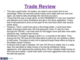 Trade Review
•   This was a good trade. As traders, we need to use screen time to our
    advantage. When we see that certain trades work really well over and over
    again, we need to take advantage the next time we see it.
•   I knew that this was a tough stock, but the PROBABILITY was very important
    and allowed me to have confidence and get in the stock regardless. I knew
    that it had potential to drive on the open to the next level which was several
    points away.
•   However, I think I could have done a few things better. I could have been
    better at buying it back near 104 and paying for more. If I pay for more
    through the 105 lifts, I can hold more for the bigger move and take more sales
    along the way, making more money.
•   Sometimes it is tough to gauge a pull-in vs. a reversal on the Open. Thus,
    buying into the 104 area isn't the best place to add a lot, but certainly a place
    to add some. The place to add a lot is paying through these offers as long as
    the pattern doesn't chance.
•   Everyone tries to get in between 107 and 107.50 but in reality, this is a weak
    tape, the real place to make money is by having confidence, being
    aggressive, and capturing this opening drive. Once I already made money on
    the move pre market, I could have been a bit more aggressive with size once
    the bell had opened.
 