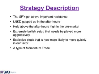 Strategy Description
• The SPY got above important resistance
• LNKD gapped up in the after-hours
• Held above the after-hours high in the pre-market
• Extremely bullish setup that needs be played more
  aggressively
• Explosive stock that is now more likely to move quickly
  in our favor
• A type of Momentum Trade
 