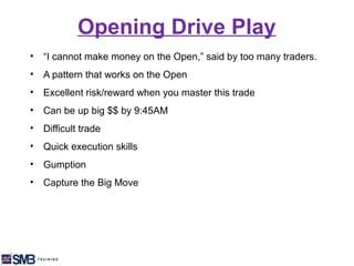 Opening Drive Play
•   “I cannot make money on the Open,” said by too many traders.
•   A pattern that works on the Open
•   Excellent risk/reward when you master this trade
•   Can be up big $$ by 9:45AM
•   Difficult trade
•   Quick execution skills
•   Gumption
•   Capture the Big Move
 