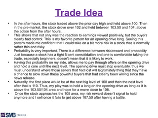 Trade Idea
•   In the after hours, the stock traded above the prior day high and held above 100. Then
    in the pre-market, the stock drove over 102 and held between 103.50 and 104, above
    the action from the after hours.
•   This shows that not only was the reaction to earnings viewed positively, but the buyers
    clearly had control. This is my favorite pattern for an opening drive long. Seeing this
    pattern made me confident that I could take on a bit more risk in a stock that is normally
    rather thin and risky.
•   Probability is very important. There is a difference between risk/reward and probability.
    Just because a stock has a tight 5 cent consolidation and one is comfortable taking the
    trade, especially beginners, doesn't mean that it is likely to work.
•   Having this probability on my side, allows me to pay through offers on the opening drive
    and hold a core until the next level. The opening drive must stop eventually, thus we
    must understand where those sellers that had lost will legitimately thing that they have
    a chance to slow down these powerful buyers that had clearly been wining since the
    news release.
•   Naturally, the first place would be at the next big level of 108 and then the next level
    after that is 110. Thus, my play was to hold a long on the opening drive as long as it is
    above the 103.50/104 area and hope for a move close to 108.
•    Once the stock approaches the 108 area, my risk reward doesn't signal to hold
    anymore and I sell once it fails to get above 107.50 after having a battle.
 