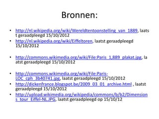 Bronnen:
• http://nl.wikipedia.org/wiki/Wereldtentoonstelling_van_1889, laats
  t geraadpleegd 15/10/2012
• http://nl.wikipedia.org/wiki/Eiffeltoren, laatst geraadpleegd
  15/10/2012

• http://commons.wikimedia.org/wiki/File:Paris_1,889_plakat.jpg, la
  atst geraadpleegd 15/10/2012

• http://commons.wikimedia.org/wiki/File:Paris-
  LOC_cph_3b40741.jpg, laatst geraadpleegd 15/10/2012
• http://dickenfrance.blogspot.be/2009_03_01_archive.html , laatst
  geraadpleegd 15/10/2012
• http://upload.wikimedia.org/wikipedia/commons/b/b2/Dimension
  s_tour_Eiffel-NL.JPG, laatst geraadpleegd op 15/10/12
 