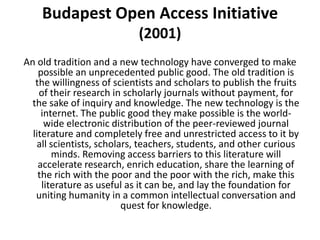 Budapest Open Access Initiative
                            (2001)
An old tradition and a new technology have converged to make
    possible an unprecedented public good. The old tradition is
   the willingness of scientists and scholars to publish the fruits
    of their research in scholarly journals without payment, for
  the sake of inquiry and knowledge. The new technology is the
     internet. The public good they make possible is the world-
      wide electronic distribution of the peer-reviewed journal
  literature and completely free and unrestricted access to it by
   all scientists, scholars, teachers, students, and other curious
        minds. Removing access barriers to this literature will
    accelerate research, enrich education, share the learning of
    the rich with the poor and the poor with the rich, make this
     literature as useful as it can be, and lay the foundation for
   uniting humanity in a common intellectual conversation and
                         quest for knowledge.
 