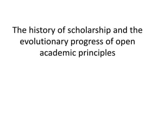 The history of scholarship and the
  evolutionary progress of open
       academic principles
 