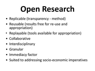 Open Research
• Replicable (transparency - method)
• Reusable (results free for re-use and
  appropriation)
• Replayable (tools available for appropriation)
• Collaborative
• Interdisciplinary
• Granular
• Immediacy factor
• Suited to addressing socio-economic imperatives
 