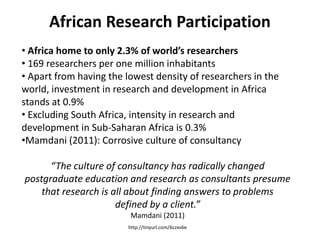 African Research Participation
• Africa home to only 2.3% of world’s researchers
• 169 researchers per one million inhabitants
• Apart from having the lowest density of researchers in the
world, investment in research and development in Africa
stands at 0.9%
• Excluding South Africa, intensity in research and
development in Sub-Saharan Africa is 0.3%
•Mamdani (2011): Corrosive culture of consultancy

      “The culture of consultancy has radically changed
postgraduate education and research as consultants presume
    that research is all about finding answers to problems
                      defined by a client.”
                         Mamdani (2011)
                        http://tinyurl.com/6czxv6e
 