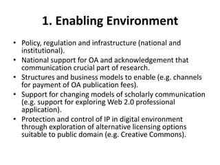 1. Enabling Environment
• Policy, regulation and infrastructure (national and
  institutional).
• National support for OA and acknowledgement that
  communication crucial part of research.
• Structures and business models to enable (e.g. channels
  for payment of OA publication fees).
• Support for changing models of scholarly communication
  (e.g. support for exploring Web 2.0 professional
  application).
• Protection and control of IP in digital environment
  through exploration of alternative licensing options
  suitable to public domain (e.g. Creative Commons).
 