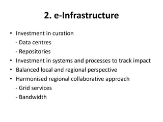 2. e-Infrastructure
• Investment in curation
  - Data centres
  - Repositories
• Investment in systems and processes to track impact
• Balanced local and regional perspective
• Harmonised regional collaborative approach
  - Grid services
  - Bandwidth
 