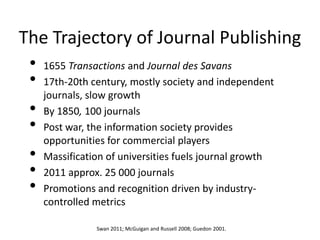 The Trajectory of Journal Publishing
 • 1655 Transactions and Journal des Savans
 • 17th-20th century, mostly society and independent
   journals, slow growth
 • By 1850, 100 journals
 • Post war, the information society provides
   opportunities for commercial players
 • Massification of universities fuels journal growth
 • 2011 approx. 25 000 journals
 • Promotions and recognition driven by industry-
    controlled metrics

               Swan 2011; McGuigan and Russell 2008; Guedon 2001.
 