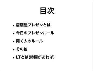 目次
• 居酒屋プレゼンとは
• 今日のプレゼンルール
• 聞く人のルール
• その他
• LTとは(時間があれば)
 