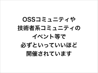 OSSコミュニティや
技術者系コミュニティの
   イベント等で
 必ずといっていいほど
  開催されています
 