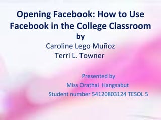 Opening Facebook: How to Use
Facebook in the College Classroom
                 by
        Caroline Lego Muñoz
          Terri L. Towner

                     Presented by
               Miss Orathai Hangsabut
         Student number 54120803124 TESOL 5
 