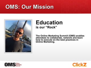 OMS: Our Mission is our “Rock”  The Online Marketing Summit (OMS) enables attendees to collaborate, network and learn how to execute on the best practices in Online Marketing. Education  