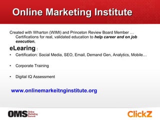 Online Marketing Institute Created with Wharton (WIMI) and Princeton Review Board Member …  Certifications for real, validated education to  help career and on job execution.   eLearing  :  Certification: Social Media, SEO, Email, Demand Gen, Analytics, Mobile… Corporate Training  Digital IQ Assessment  www.onlinemarkeitnginstitute.org   