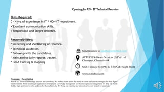 Opening for US - IT Technical Recruiter
Skills Required:
0 - 4 yrs of experience in IT / NON-IT recruitment.
Excellent communication skills.
Responsible and Target-Oriented.
Responsibilities:
* Screening and shortlisting of resumes.
* Technical Validation.
* Followup with the candidates.
* Maintaining daily reports/tracker.
* Head Hunting & mapping
Send resumes to sujatha@avtechsol.com
AVTECH Software Services (I) Pvt Ltd
Chrompet, Chennai – 44
Shift Timings: 6:30PM to 3:30AM (Night Shift)
www.avtechsol.com
Company Description
Avtech is a leader in technology services and consulting. We enable clients across the world to create and execute strategies for their digital
transformation. From recruiting to application development, knowledge management and business process management, we help our clients
find the right problems to solve, and to solve these effectively. We bring our expertise and innovation to every project we undertake.
 
