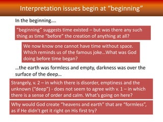 In the beginning….
…the earth was formless and empty, darkness was over the
surface of the deep…
”beginning” suggests time existed – but was there any such
thing as time “before” the creation of anything at all?
Strangely, v. 2 – in which there is disorder, emptiness and the
unknown (“deep”) - does not seem to agree with v. 1 – in which
there is a sense of order and calm. What’s going on here?
Interpretation issues begin at “beginning”
We now know one cannot have time without space.
Which reminds us of the famous joke…What was God
doing before time began?
Why would God create “heavens and earth” that are “formless”,
as if He didn’t get it right on His first try?
 