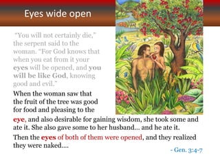 Eyes wide open
“You will not certainly die,”
the serpent said to the
woman. “For God knows that
when you eat from it your
eyes will be opened, and you
will be like God, knowing
good and evil.”
When the woman saw that
the fruit of the tree was good
for food and pleasing to the
eye, and also desirable for gaining wisdom, she took some and
ate it. She also gave some to her husband… and he ate it.
Then the eyes of both of them were opened, and they realized
they were naked….
- Gen. 3:4-7
 