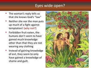 Eyes wide open?
• The woman’s reply tells us
that she knows God’s “law”
• Neither she nor the man puts
up much of a fight against
temptation! {why not?}
• Forbidden fruit eaten, the
humans don’t seem to have
gained much knowledge
other than that they are not
wearing any clothing
• Instead of gaining knowledge
of evil, they seem to only
have gained a knowledge of
shame and guilt.
 