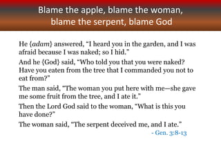 Blame the apple, blame the woman,
blame the serpent, blame God
He {adam} answered, “I heard you in the garden, and I was
afraid because I was naked; so I hid.”
And he {God} said, “Who told you that you were naked?
Have you eaten from the tree that I commanded you not to
eat from?”
The man said, “The woman you put here with me—she gave
me some fruit from the tree, and I ate it.”
Then the Lord God said to the woman, “What is this you
have done?”
The woman said, “The serpent deceived me, and I ate.”
- Gen. 3:8-13
 