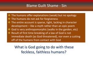 Blame Guilt Shame - Sin
 The humans offer explanations (weak) but no apology
 The humans do not ask for forgiveness
 The entire account is sparse, tight, lacking in character
development – like a myth rather than an epic poem
 God is very anthropomorphic (walks in the garden, etc)
 Result of first time breaking of a law of God is not
immediate death (as God threatened), nor even a cutting
off of the humans from contact with God
What is God going to do with these
feckless, faithless humans?
 