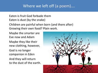 Where we left off (a poem)….
Eaten is fruit God forbade them
Eaten is dust (by the snake)
Children are painful when born (and there after)
Growing their own food? Plain work.
Maybe the smarter are
Eve now and Adam
Maybe they like their
new clothing, however,
God is no longer
companion in Eden
And they will return
to the dust of the earth.
 