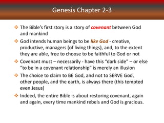 Genesis Chapter 2-3
 The Bible’s first story is a story of covenant between God
and mankind
 God intends human beings to be like God - creative,
productive, managers (of living things), and, to the extent
they are able, free to choose to be faithful to God or not
 Covenant must – necessarily - have this “dark side” – or else
“to be in a covenant relationship” is merely an illusion
 The choice to claim to BE God, and not to SERVE God,
other people, and the earth, is always there (this tempted
even Jesus)
 Indeed, the entire Bible is about restoring covenant, again
and again, every time mankind rebels and God is gracious.
 