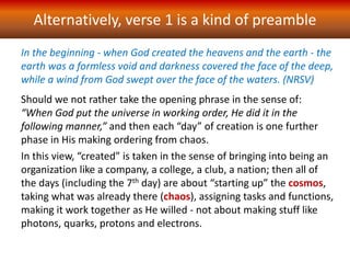 In the beginning - when God created the heavens and the earth - the
earth was a formless void and darkness covered the face of the deep,
while a wind from God swept over the face of the waters. (NRSV)
Alternatively, verse 1 is a kind of preamble
Should we not rather take the opening phrase in the sense of:
“When God put the universe in working order, He did it in the
following manner,” and then each “day” of creation is one further
phase in His making ordering from chaos.
In this view, “created” is taken in the sense of bringing into being an
organization like a company, a college, a club, a nation; then all of
the days (including the 7th day) are about “starting up” the cosmos,
taking what was already there (chaos), assigning tasks and functions,
making it work together as He willed - not about making stuff like
photons, quarks, protons and electrons.
 