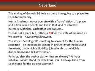Neverland
This ending of Genesis 2-3 tells us there is no going to a place like
Eden for humanity...
Humankind must never operate with a “retro” vision of a place
and a time when people can live in that kind of effortless
harmony with God, each other and Nature…
Eden is not a place but, rather, a foil for the state of mankind as
we know it – have always known it.
The story is “etiological” – seeking to account for the human
condition – an inexplicable joining in one entity of the best and
the worst, that which is God-like joined with that which is
disobedience and self-destructive.
Perhaps, also, the author was writing an allegory? Perhaps
rebellious adam stood for rebellious Israel and expulsion from
Eden stood for the Exile to Babylon?
.
 