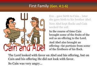 First Family (Gen. 4:1-6)
Eve… gave birth to Cain... later
she gave birth to his brother Abel.
Now Abel kept flocks and Cain
worked the soil.
In the course of time Cain
brought some of the fruits of the
soil as an offering to the Lord.
And Abel also brought an
offering—fat portions from some
of the firstborn of his flock.
The Lord looked with favor on Abel and his offering, but on
Cain and his offering He did not look with favor.
So Cain was very angry…
 