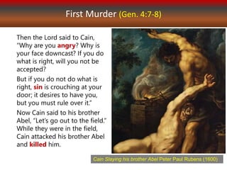 First Murder (Gen. 4:7-8)
Then the Lord said to Cain,
“Why are you angry? Why is
your face downcast? If you do
what is right, will you not be
accepted?
But if you do not do what is
right, sin is crouching at your
door; it desires to have you,
but you must rule over it.”
Now Cain said to his brother
Abel, “Let’s go out to the field.”
While they were in the field,
Cain attacked his brother Abel
and killed him.
Cain Slaying his brother Abel Peter Paul Rubens (1600)
 