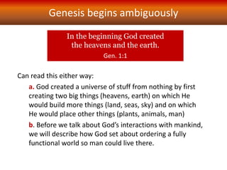 Genesis begins ambiguously
Can read this either way:
a. God created a universe of stuff from nothing by first
creating two big things (heavens, earth) on which He
would build more things (land, seas, sky) and on which
He would place other things (plants, animals, man)
b. Before we talk about God’s interactions with mankind,
we will describe how God set about ordering a fully
functional world so man could live there.
In the beginning God created
the heavens and the earth.
Gen. 1:1
 