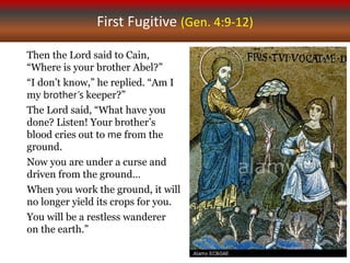 First Fugitive (Gen. 4:9-12)
Then the Lord said to Cain,
“Where is your brother Abel?”
“I don’t know,” he replied. “Am I
my brother’s keeper?”
The Lord said, “What have you
done? Listen! Your brother’s
blood cries out to me from the
ground.
Now you are under a curse and
driven from the ground…
When you work the ground, it will
no longer yield its crops for you.
You will be a restless wanderer
on the earth.”
 