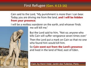 First Refugee (Gen. 4:13-16)
Cain said to the Lord, “My punishment is more than I can bear.
Today you are driving me from the land, and I will be hidden
from your presence;
I will be a restless wanderer on the earth, and whoever finds
me will kill me.”
Cain, by Henri Vidal, Jardin des Tuileries, Paris
But the Lord said to him, “Not so; anyone who
kills Cain will suffer vengeance seven times over.”
Then the Lord put a mark on Cain so that no one
who found him would kill him.
So Cain went out from the Lord’s presence
and lived in the land of Nod, east of Eden.
 