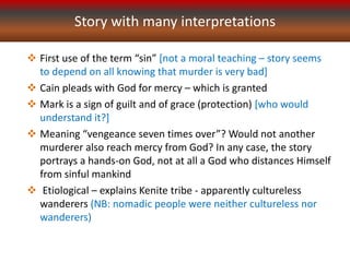 Story with many interpretations
 First use of the term “sin” [not a moral teaching – story seems
to depend on all knowing that murder is very bad]
 Cain pleads with God for mercy – which is granted
 Mark is a sign of guilt and of grace (protection) [who would
understand it?]
 Meaning “vengeance seven times over”? Would not another
murderer also reach mercy from God? In any case, the story
portrays a hands-on God, not at all a God who distances Himself
from sinful mankind
 Etiological – explains Kenite tribe - apparently cultureless
wanderers (NB: nomadic people were neither cultureless nor
wanderers)
 
