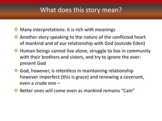 What does this story mean?
 Many interpretations: it is rich with meanings
 Another story speaking to the nature of the conflicted heart
of mankind and of our relationship with God (outside Eden)
 Human beings cannot live alone, struggle to live in community
with their brothers and sisters, and try to ignore the ever-
present God
 God, however, is relentless in maintaining relationship
however imperfect (this is grace) and renewing a covenant,
even a crude one –
 Better ones will come even as mankind remains “Cain”
 
