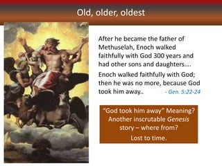 Old, older, oldest
After he became the father of
Methuselah, Enoch walked
faithfully with God 300 years and
had other sons and daughters….
Enoch walked faithfully with God;
then he was no more, because God
took him away.. - Gen. 5:22-24
“God took him away” Meaning?
Another inscrutable Genesis
story – where from?
Lost to time.
 