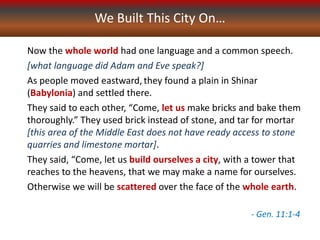 We Built This City On…
Now the whole world had one language and a common speech.
[what language did Adam and Eve speak?]
As people moved eastward,they found a plain in Shinar
(Babylonia) and settled there.
They said to each other, “Come, let us make bricks and bake them
thoroughly.” They used brick instead of stone, and tar for mortar
[this area of the Middle East does not have ready access to stone
quarries and limestone mortar].
They said, “Come, let us build ourselves a city, with a tower that
reaches to the heavens, that we may make a name for ourselves.
Otherwise we will be scattered over the face of the whole earth.
- Gen. 11:1-4
 