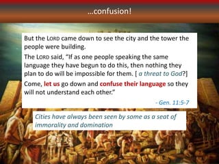 …confusion!
But the LORD came down to see the city and the tower the
people were building.
The LORD said, “If as one people speaking the same
language they have begun to do this, then nothing they
plan to do will be impossible for them. [ a threat to God?]
Come, let us go down and confuse their language so they
will not understand each other.”
- Gen. 11:5-7
Cities have always been seen by some as a seat of
immorality and domination
 