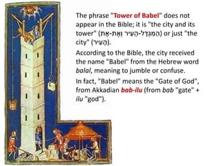 The phrase "Tower of Babel" does not
appear in the Bible; it is "the city and its
tower" (‫ת‬ ֶ‫-א‬ ‫יר‬ ִ‫ע‬ ָ‫ה‬‫ת‬ ֶ‫ְא‬‫ו‬ - ִ‫מ‬ ַ‫ה‬ָ‫ד‬ְ‫ג‬‫ל‬ ) or just "the
city" (‫יר‬ ִ‫ע‬ ָ‫.)ה‬
According to the Bible, the city received
the name "Babel" from the Hebrew word
balal, meaning to jumble or confuse.
In fact, "Babel" means the "Gate of God",
from Akkadian bab-ilu (from bab "gate" +
ilu "god").
 